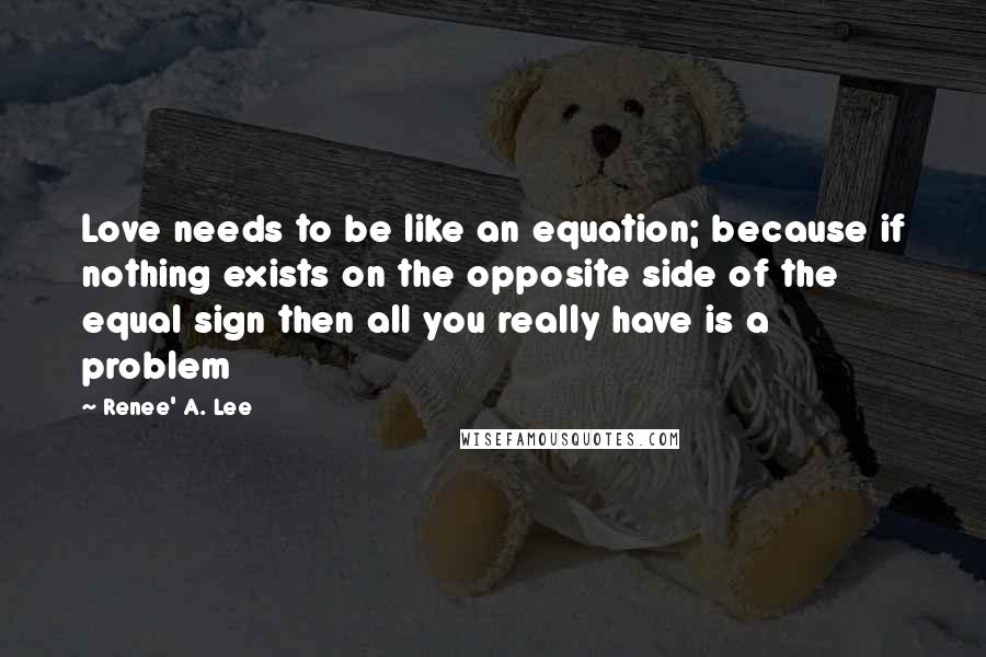 Renee' A. Lee Quotes: Love needs to be like an equation; because if nothing exists on the opposite side of the equal sign then all you really have is a problem