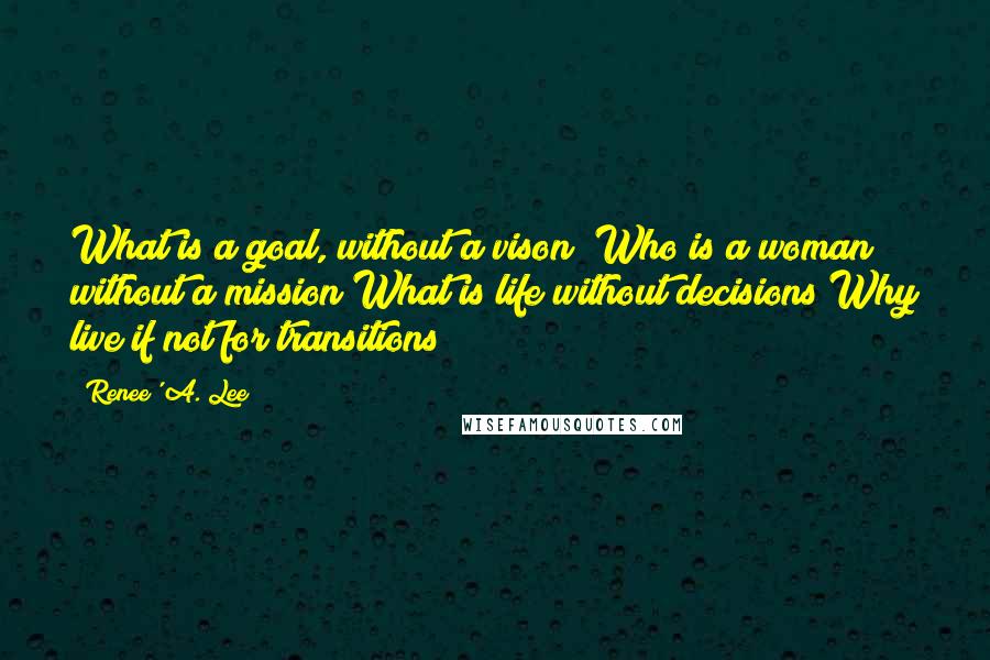 Renee' A. Lee Quotes: What is a goal, without a vison? Who is a woman without a mission?What is life without decisions?Why live if not for transitions?