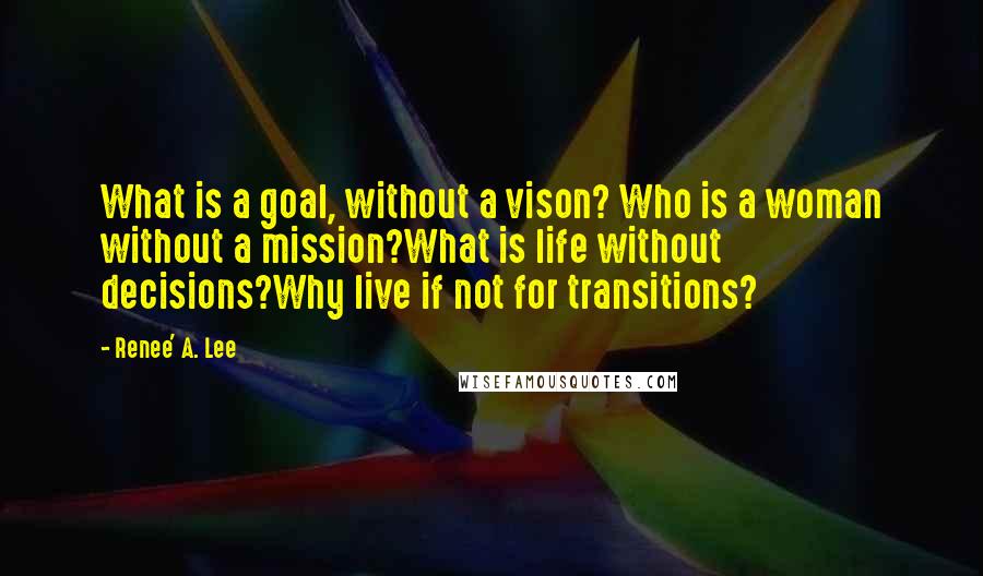 Renee' A. Lee Quotes: What is a goal, without a vison? Who is a woman without a mission?What is life without decisions?Why live if not for transitions?