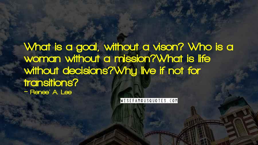 Renee' A. Lee Quotes: What is a goal, without a vison? Who is a woman without a mission?What is life without decisions?Why live if not for transitions?