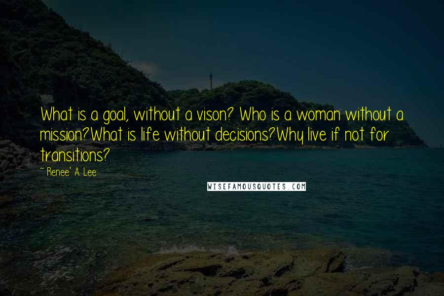 Renee' A. Lee Quotes: What is a goal, without a vison? Who is a woman without a mission?What is life without decisions?Why live if not for transitions?