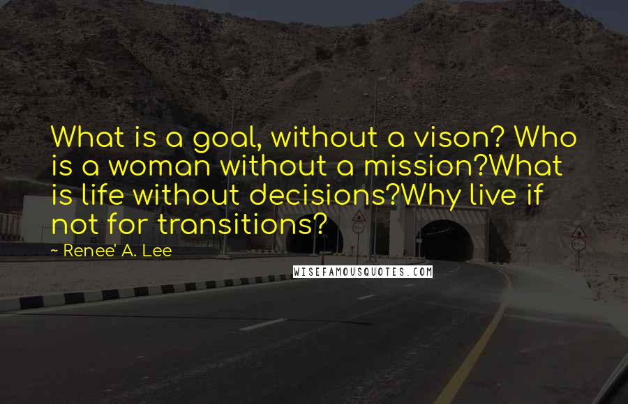 Renee' A. Lee Quotes: What is a goal, without a vison? Who is a woman without a mission?What is life without decisions?Why live if not for transitions?