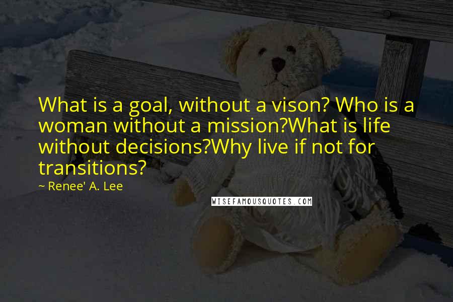 Renee' A. Lee Quotes: What is a goal, without a vison? Who is a woman without a mission?What is life without decisions?Why live if not for transitions?