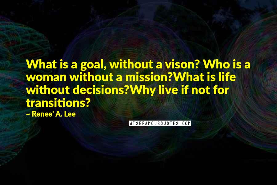 Renee' A. Lee Quotes: What is a goal, without a vison? Who is a woman without a mission?What is life without decisions?Why live if not for transitions?