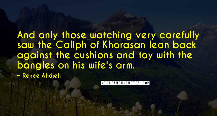 Renee Ahdieh Quotes: And only those watching very carefully saw the Caliph of Khorasan lean back against the cushions and toy with the bangles on his wife's arm.