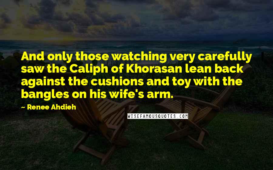 Renee Ahdieh Quotes: And only those watching very carefully saw the Caliph of Khorasan lean back against the cushions and toy with the bangles on his wife's arm.