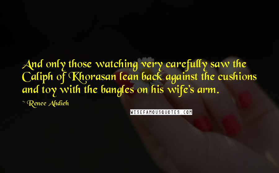Renee Ahdieh Quotes: And only those watching very carefully saw the Caliph of Khorasan lean back against the cushions and toy with the bangles on his wife's arm.