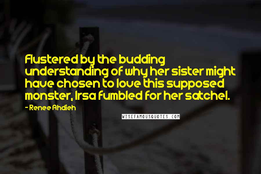 Renee Ahdieh Quotes: Flustered by the budding understanding of why her sister might have chosen to love this supposed monster, Irsa fumbled for her satchel.