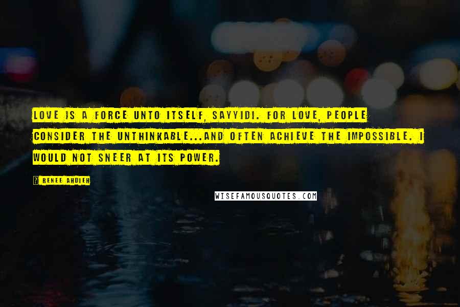 Renee Ahdieh Quotes: Love is a force unto itself, sayyidi. For love, people consider the unthinkable...and often achieve the impossible. I would not sneer at its power.