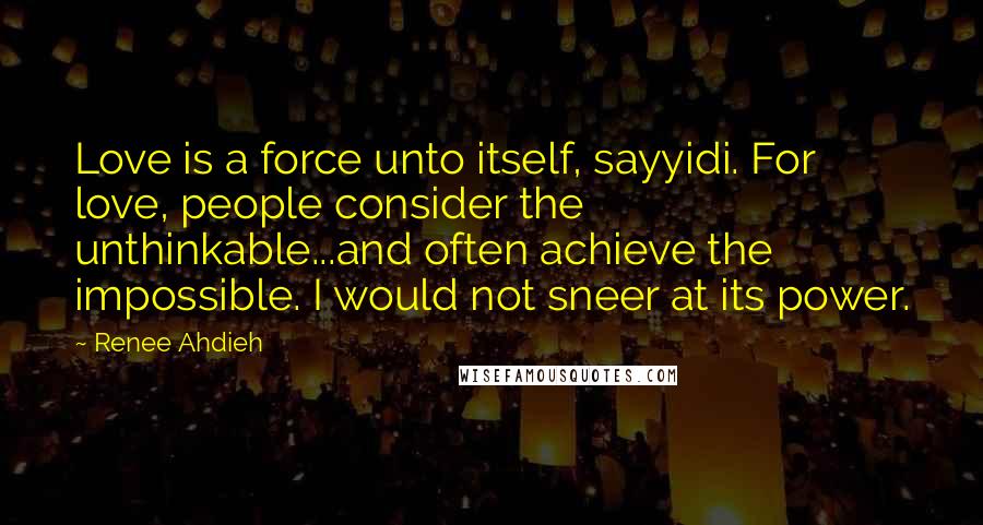 Renee Ahdieh Quotes: Love is a force unto itself, sayyidi. For love, people consider the unthinkable...and often achieve the impossible. I would not sneer at its power.