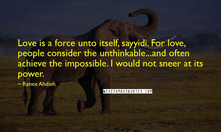 Renee Ahdieh Quotes: Love is a force unto itself, sayyidi. For love, people consider the unthinkable...and often achieve the impossible. I would not sneer at its power.