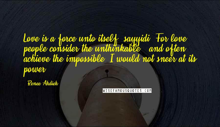 Renee Ahdieh Quotes: Love is a force unto itself, sayyidi. For love, people consider the unthinkable...and often achieve the impossible. I would not sneer at its power.