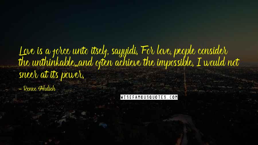 Renee Ahdieh Quotes: Love is a force unto itself, sayyidi. For love, people consider the unthinkable...and often achieve the impossible. I would not sneer at its power.