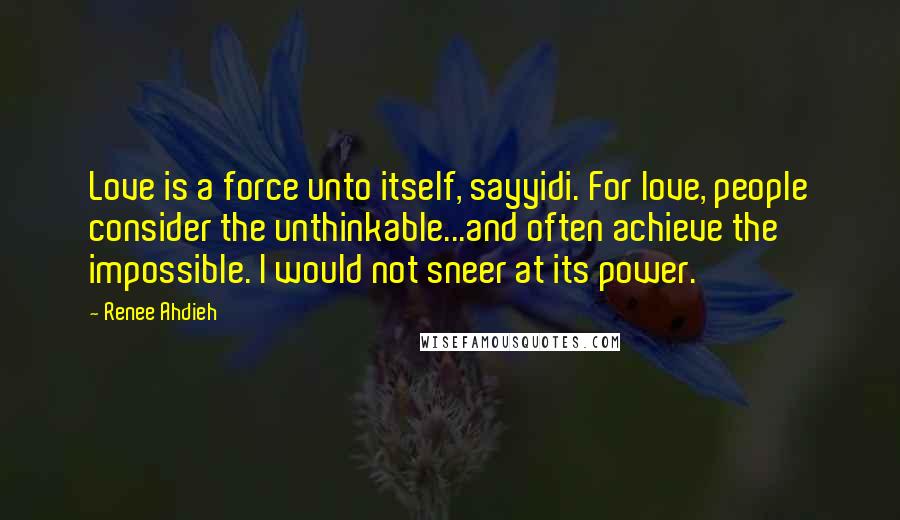 Renee Ahdieh Quotes: Love is a force unto itself, sayyidi. For love, people consider the unthinkable...and often achieve the impossible. I would not sneer at its power.