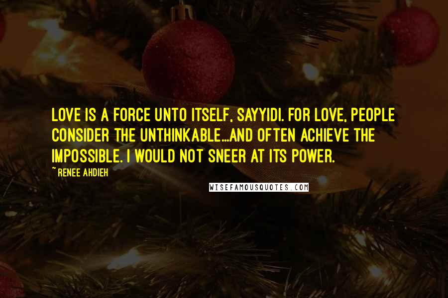 Renee Ahdieh Quotes: Love is a force unto itself, sayyidi. For love, people consider the unthinkable...and often achieve the impossible. I would not sneer at its power.