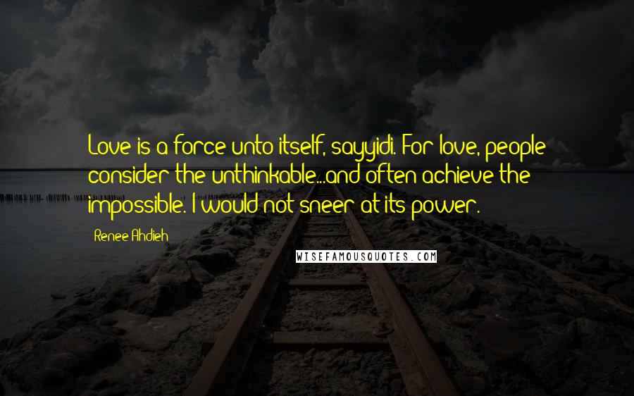 Renee Ahdieh Quotes: Love is a force unto itself, sayyidi. For love, people consider the unthinkable...and often achieve the impossible. I would not sneer at its power.