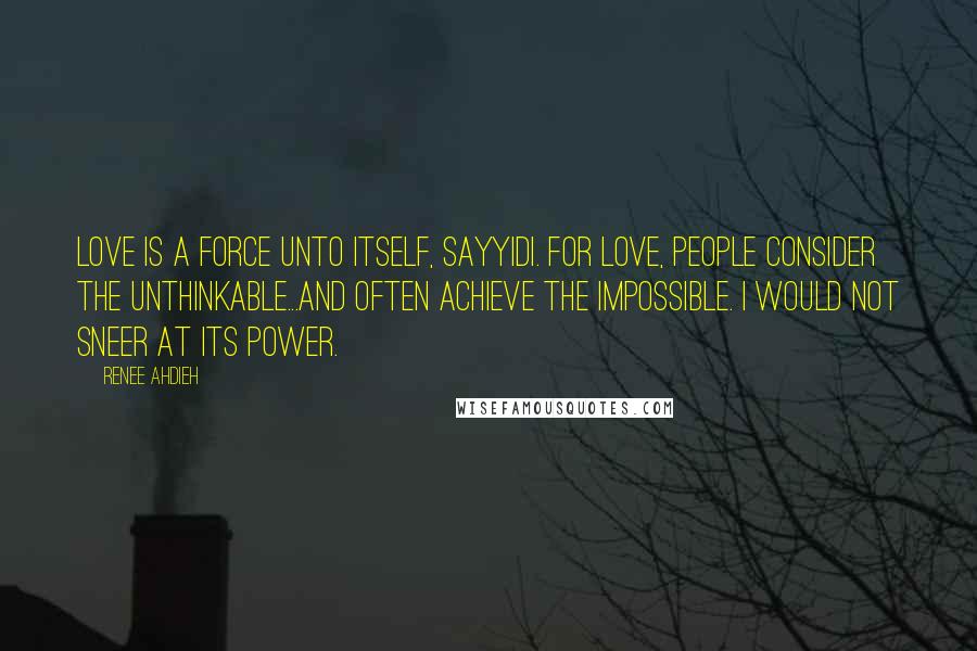 Renee Ahdieh Quotes: Love is a force unto itself, sayyidi. For love, people consider the unthinkable...and often achieve the impossible. I would not sneer at its power.