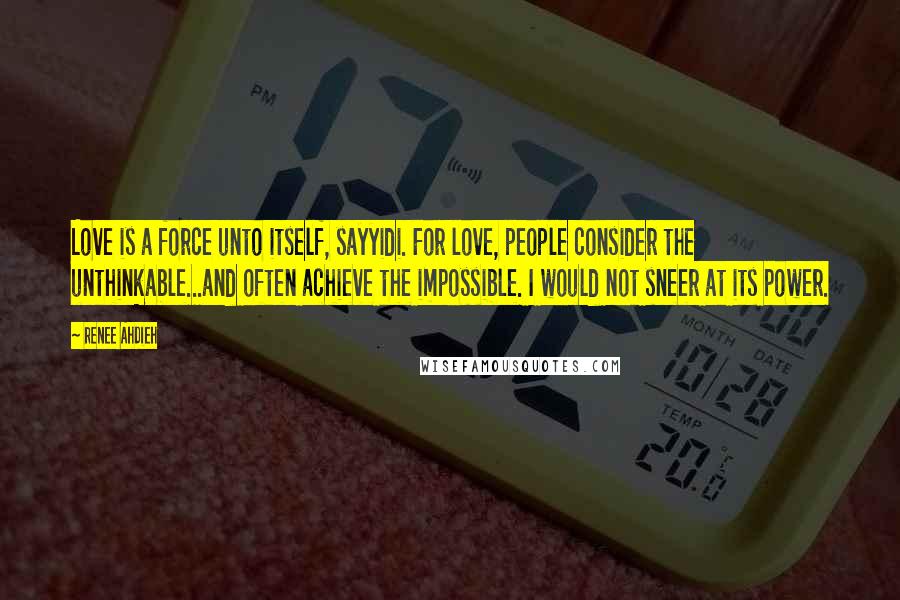 Renee Ahdieh Quotes: Love is a force unto itself, sayyidi. For love, people consider the unthinkable...and often achieve the impossible. I would not sneer at its power.