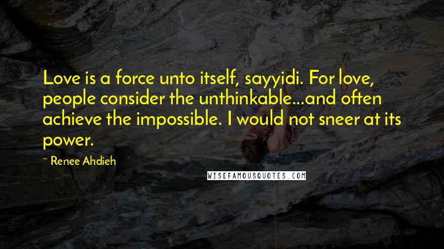Renee Ahdieh Quotes: Love is a force unto itself, sayyidi. For love, people consider the unthinkable...and often achieve the impossible. I would not sneer at its power.