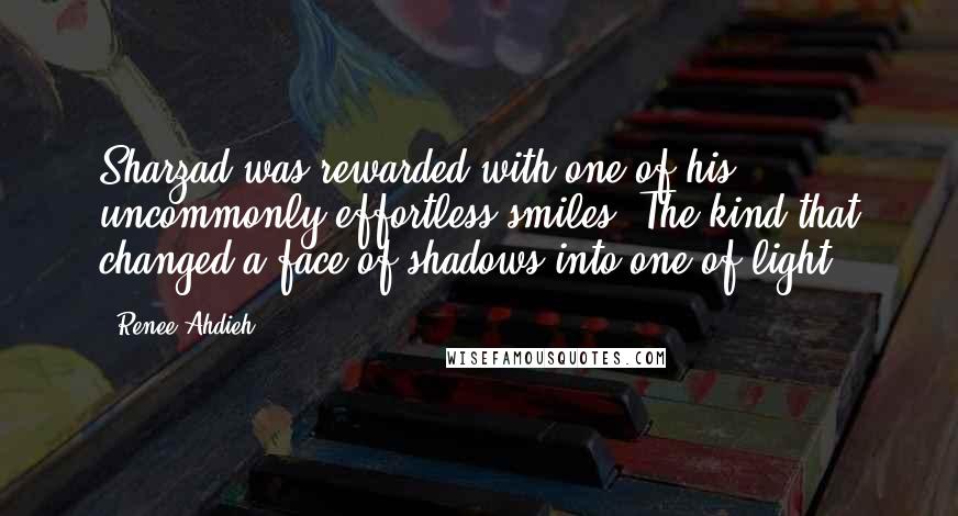 Renee Ahdieh Quotes: Sharzad was rewarded with one of his uncommonly effortless smiles. The kind that changed a face of shadows into one of light".