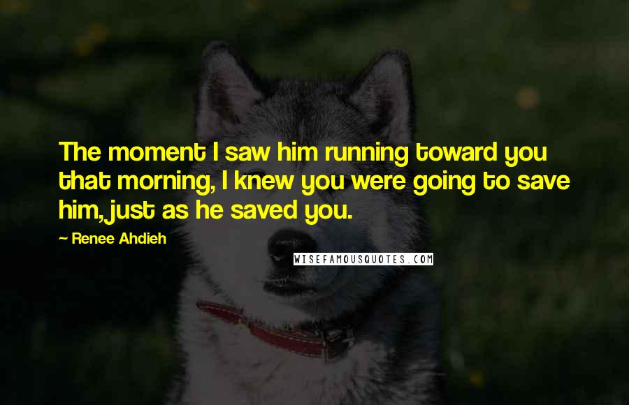 Renee Ahdieh Quotes: The moment I saw him running toward you that morning, I knew you were going to save him, just as he saved you.