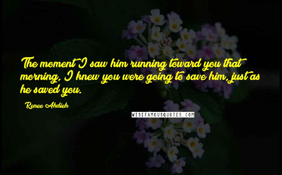 Renee Ahdieh Quotes: The moment I saw him running toward you that morning, I knew you were going to save him, just as he saved you.