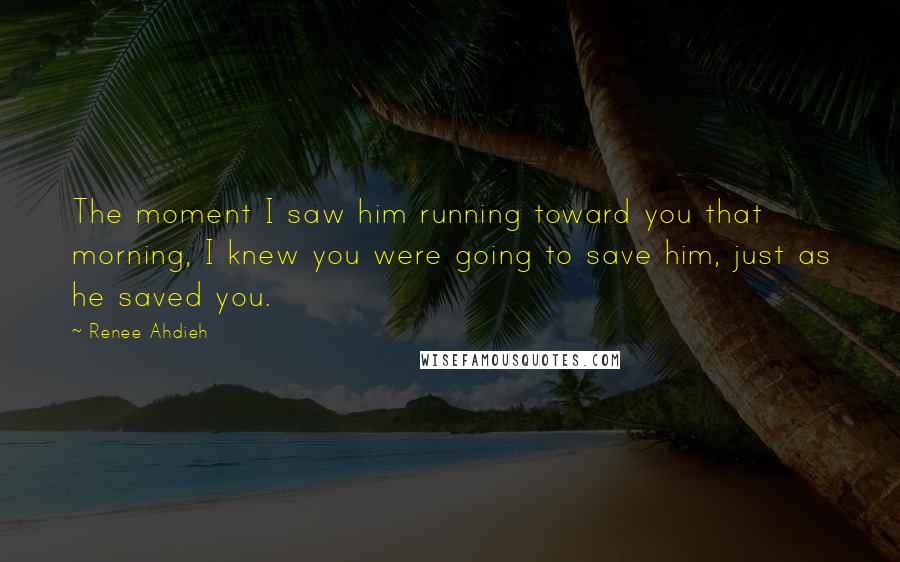 Renee Ahdieh Quotes: The moment I saw him running toward you that morning, I knew you were going to save him, just as he saved you.