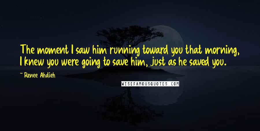 Renee Ahdieh Quotes: The moment I saw him running toward you that morning, I knew you were going to save him, just as he saved you.