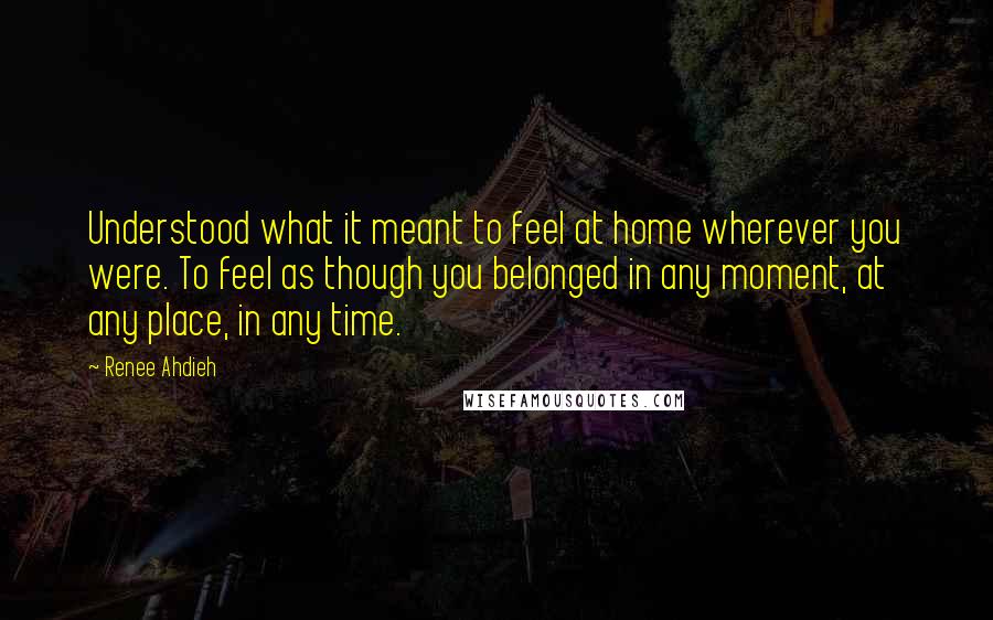 Renee Ahdieh Quotes: Understood what it meant to feel at home wherever you were. To feel as though you belonged in any moment, at any place, in any time.