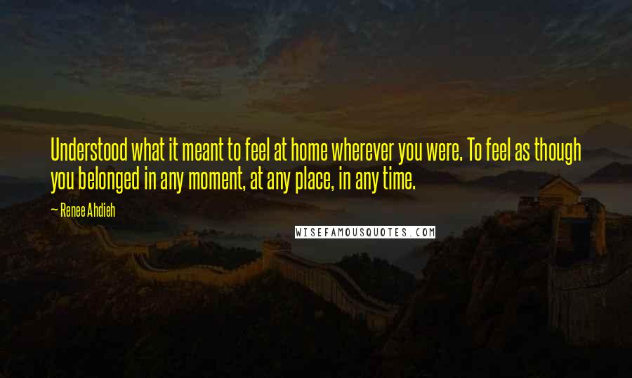 Renee Ahdieh Quotes: Understood what it meant to feel at home wherever you were. To feel as though you belonged in any moment, at any place, in any time.