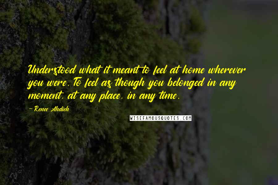 Renee Ahdieh Quotes: Understood what it meant to feel at home wherever you were. To feel as though you belonged in any moment, at any place, in any time.