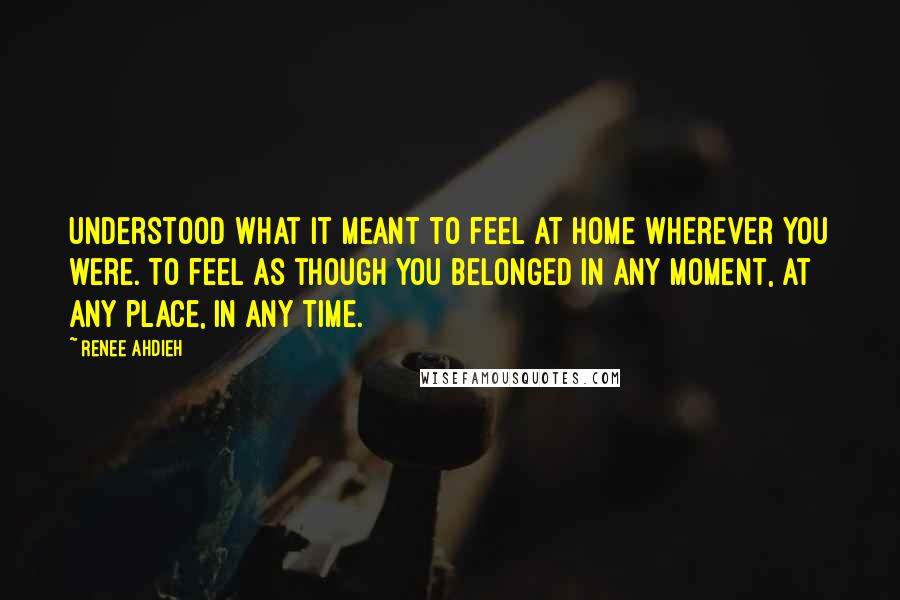 Renee Ahdieh Quotes: Understood what it meant to feel at home wherever you were. To feel as though you belonged in any moment, at any place, in any time.