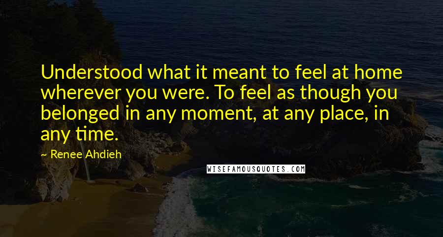 Renee Ahdieh Quotes: Understood what it meant to feel at home wherever you were. To feel as though you belonged in any moment, at any place, in any time.