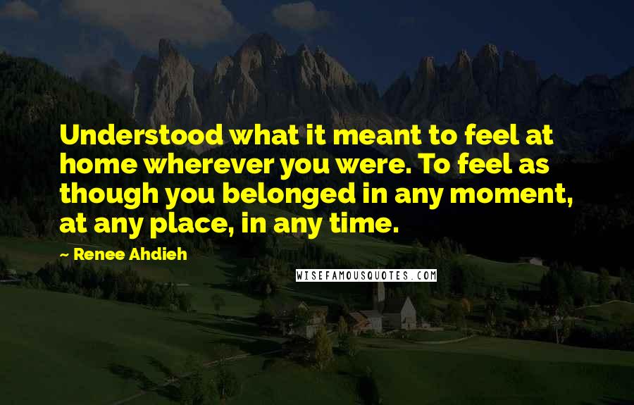 Renee Ahdieh Quotes: Understood what it meant to feel at home wherever you were. To feel as though you belonged in any moment, at any place, in any time.