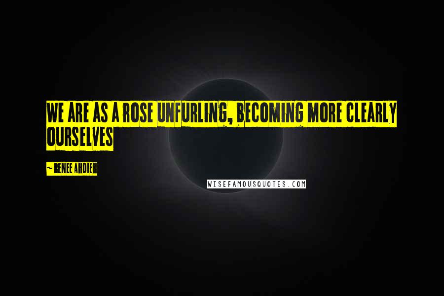 Renee Ahdieh Quotes: We are as a rose unfurling, becoming more clearly ourselves