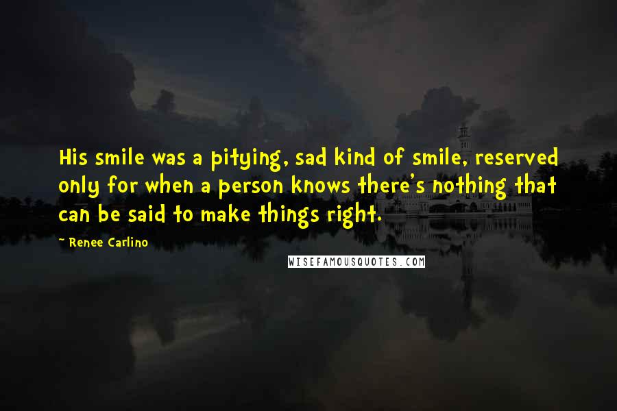 Renee Carlino Quotes: His smile was a pitying, sad kind of smile, reserved only for when a person knows there's nothing that can be said to make things right.