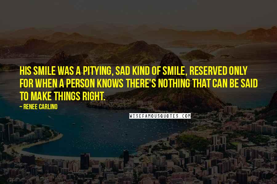 Renee Carlino Quotes: His smile was a pitying, sad kind of smile, reserved only for when a person knows there's nothing that can be said to make things right.