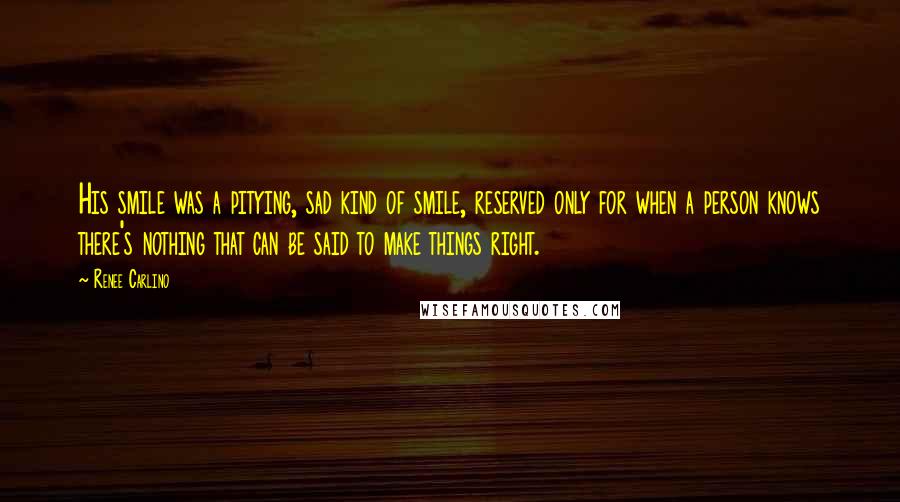 Renee Carlino Quotes: His smile was a pitying, sad kind of smile, reserved only for when a person knows there's nothing that can be said to make things right.