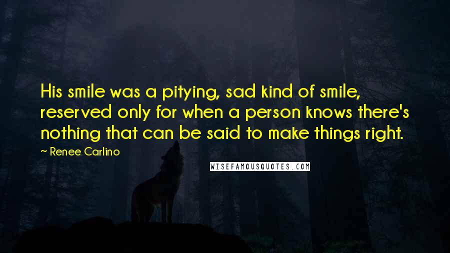 Renee Carlino Quotes: His smile was a pitying, sad kind of smile, reserved only for when a person knows there's nothing that can be said to make things right.