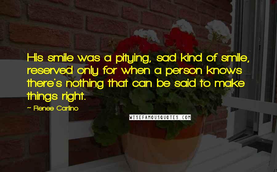 Renee Carlino Quotes: His smile was a pitying, sad kind of smile, reserved only for when a person knows there's nothing that can be said to make things right.