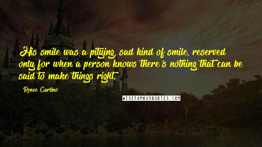 Renee Carlino Quotes: His smile was a pitying, sad kind of smile, reserved only for when a person knows there's nothing that can be said to make things right.