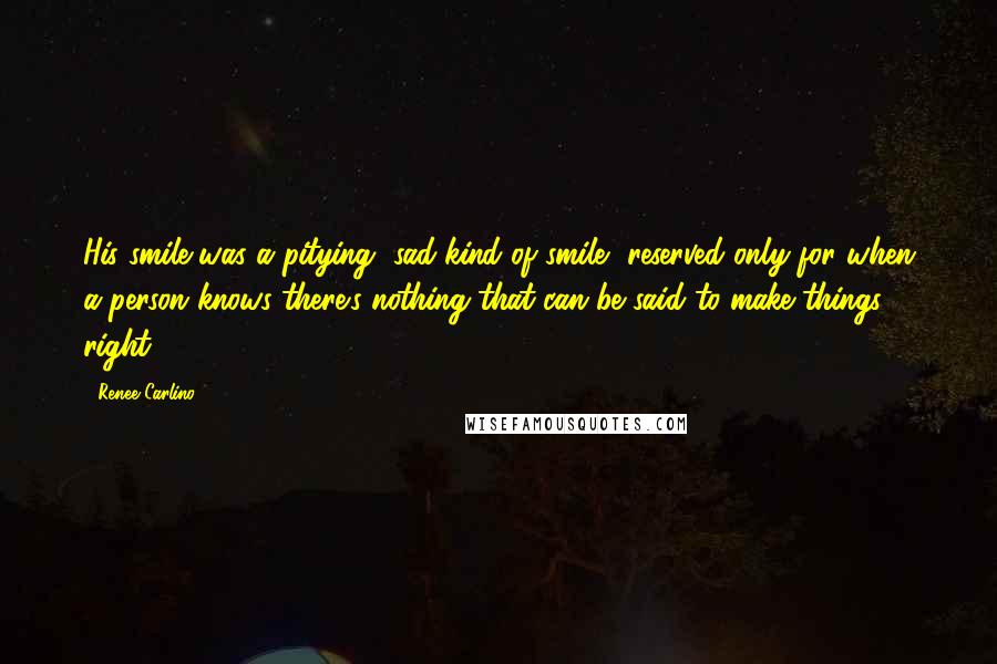 Renee Carlino Quotes: His smile was a pitying, sad kind of smile, reserved only for when a person knows there's nothing that can be said to make things right.