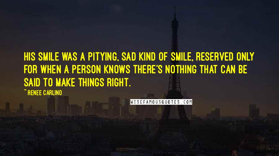 Renee Carlino Quotes: His smile was a pitying, sad kind of smile, reserved only for when a person knows there's nothing that can be said to make things right.