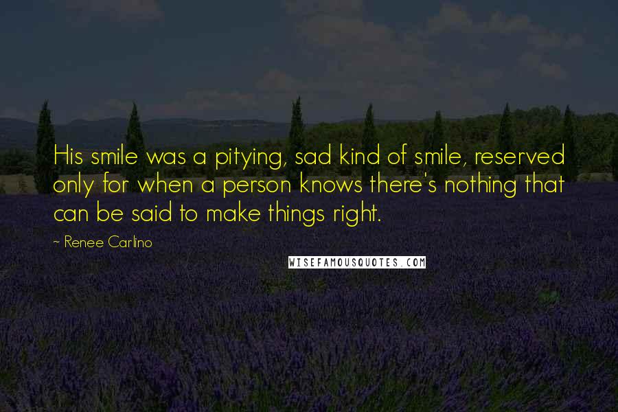 Renee Carlino Quotes: His smile was a pitying, sad kind of smile, reserved only for when a person knows there's nothing that can be said to make things right.