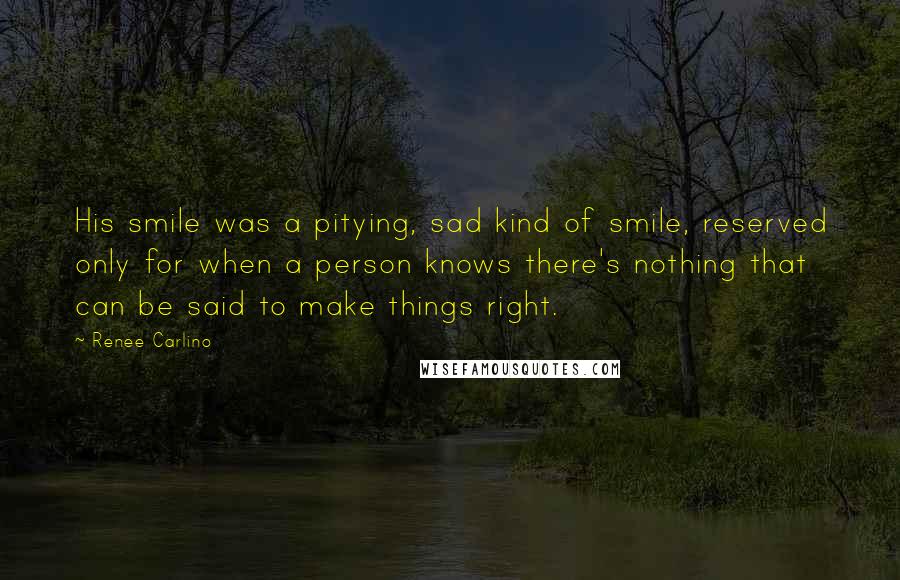 Renee Carlino Quotes: His smile was a pitying, sad kind of smile, reserved only for when a person knows there's nothing that can be said to make things right.