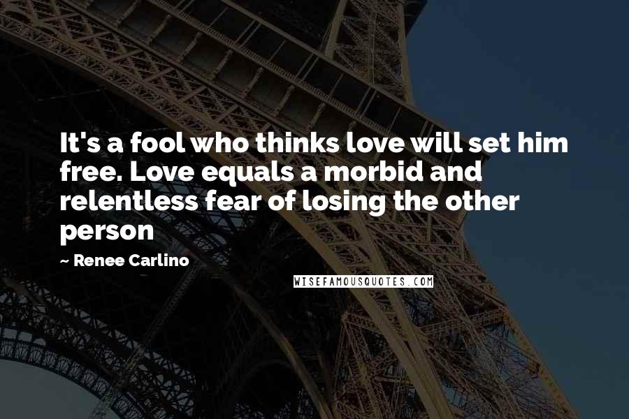 Renee Carlino Quotes: It's a fool who thinks love will set him free. Love equals a morbid and relentless fear of losing the other person