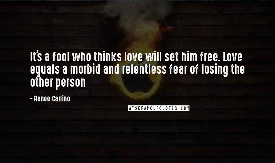 Renee Carlino Quotes: It's a fool who thinks love will set him free. Love equals a morbid and relentless fear of losing the other person