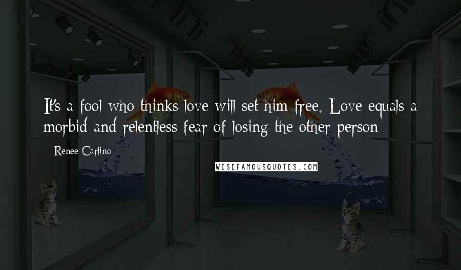 Renee Carlino Quotes: It's a fool who thinks love will set him free. Love equals a morbid and relentless fear of losing the other person