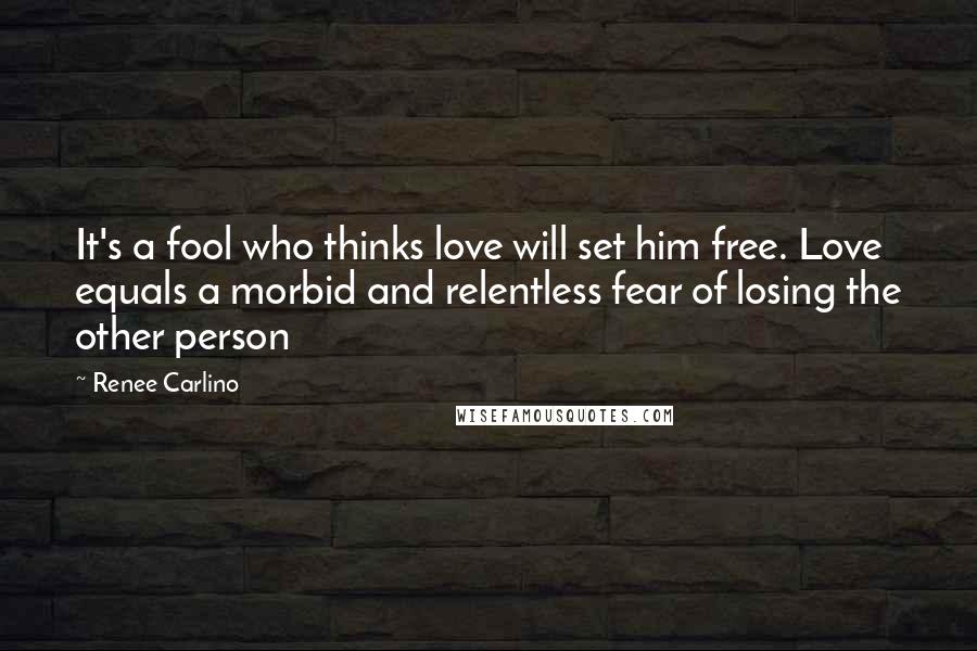 Renee Carlino Quotes: It's a fool who thinks love will set him free. Love equals a morbid and relentless fear of losing the other person