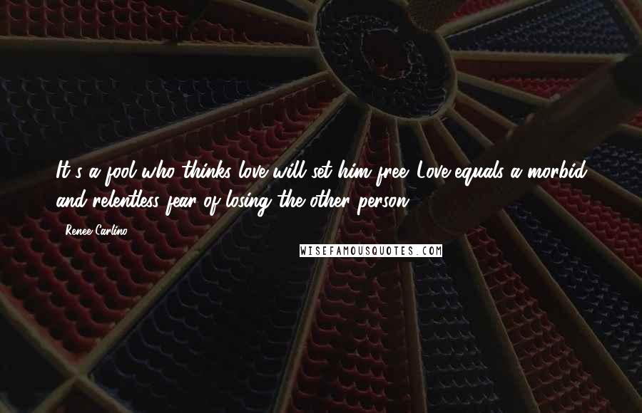 Renee Carlino Quotes: It's a fool who thinks love will set him free. Love equals a morbid and relentless fear of losing the other person